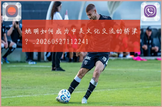 姚明如何成为中美文化交流的桥梁?_20260527112241