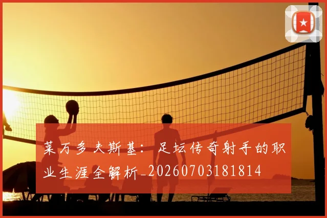 莱万多夫斯基：足坛传奇射手的职业生涯全解析_20260703181814