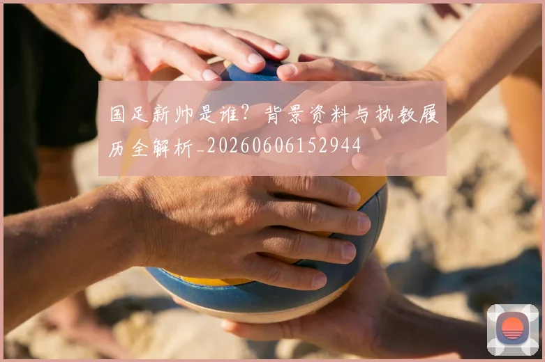 国足新帅是谁？背景资料与执教履历全解析_20260606152944