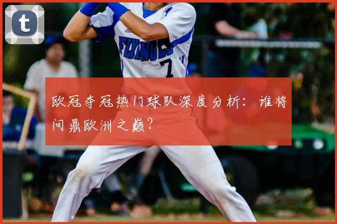 欧冠夺冠热门球队深度分析：谁将问鼎欧洲之巅？