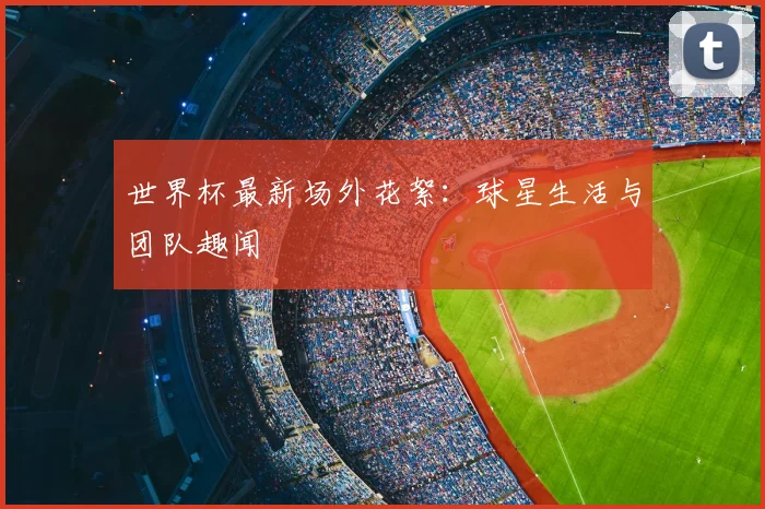 世界杯最新场外花絮:球星生活与团队趣闻