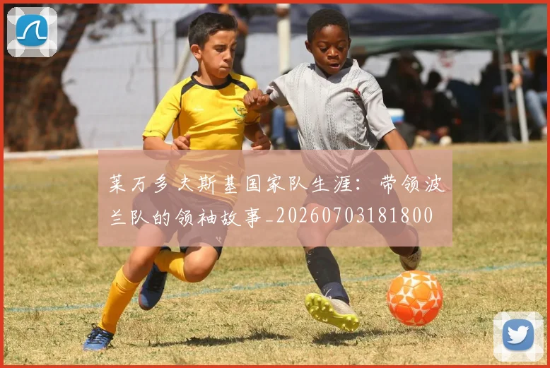莱万多夫斯基国家队生涯：带领波兰队的领袖故事_20260703181800