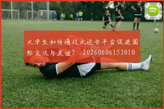 大学生如何通过大运会平台促进国际交流与友谊？_20260606153010