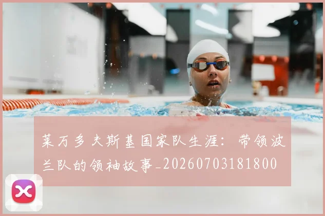 莱万多夫斯基国家队生涯:带领波兰队的领袖故事_20260703181800