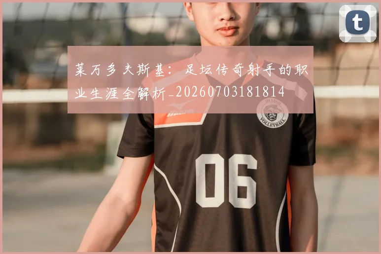 莱万多夫斯基：足坛传奇射手的职业生涯全解析_20260703181814