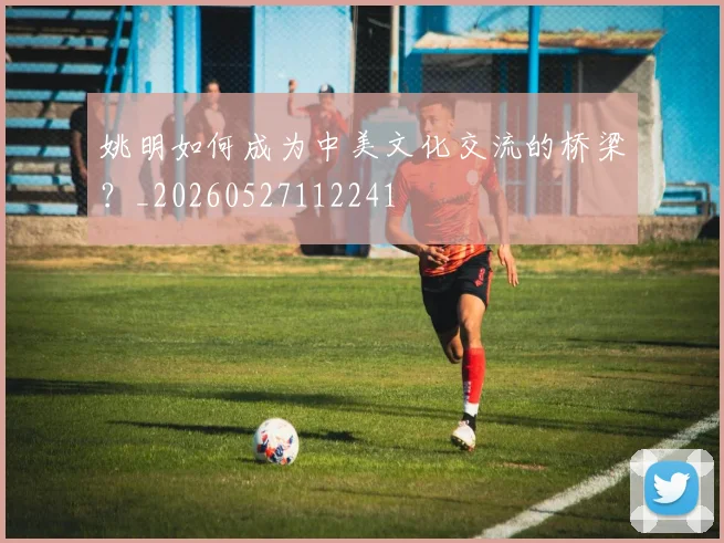 姚明如何成为中美文化交流的桥梁？_20260527112241