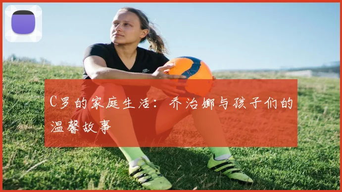 C罗的家庭生活:乔治娜与孩子们的温馨故事