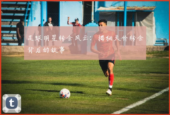 足球明星转会风云:揭秘天价转会背后的故事